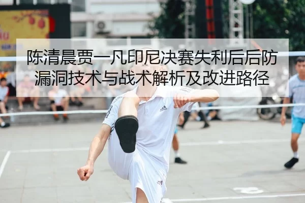 陈清晨贾一凡印尼决赛失利后后防漏洞技术与战术解析及改进路径