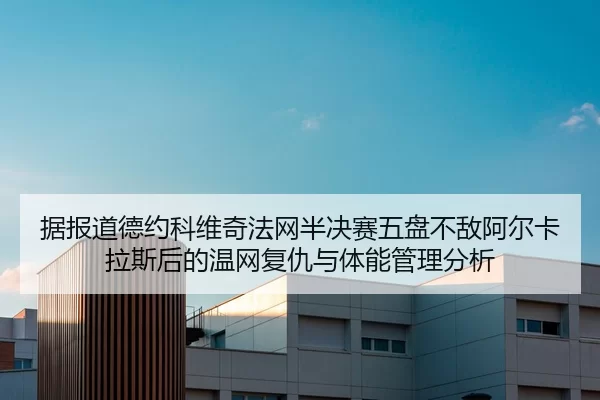 据报道德约科维奇法网半决赛五盘不敌阿尔卡拉斯后的温网复仇与体能管理分析